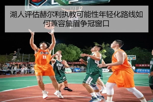 湖人评估赫尔利执教可能性年轻化路线如何兼容詹眉争冠窗口