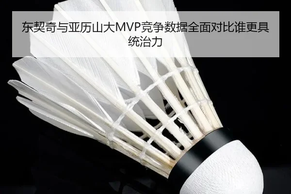 东契奇与亚历山大MVP竞争数据全面对比谁更具统治力