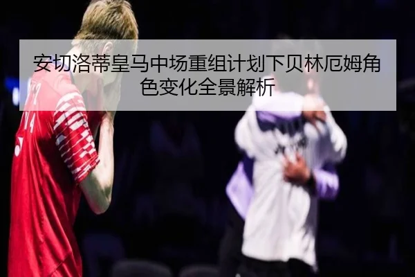 安切洛蒂皇马中场重组计划下贝林厄姆角色变化全景解析