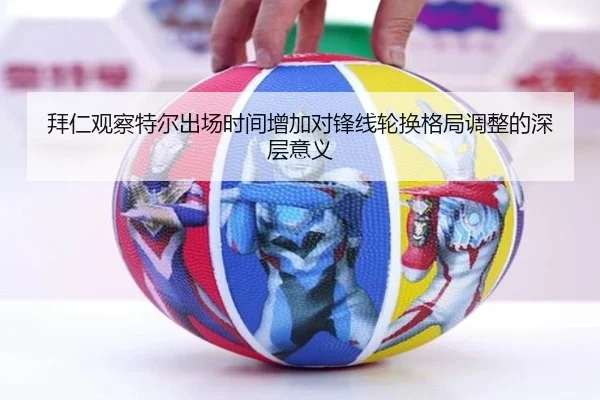 拜仁观察特尔出场时间增加对锋线轮换格局调整的深层意义