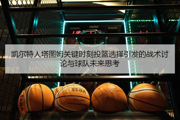 凯尔特人塔图姆关键时刻投篮选择引发的战术讨论与球队未来思考