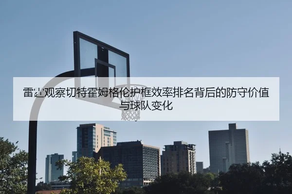雷霆观察切特霍姆格伦护框效率排名背后的防守价值与球队变化