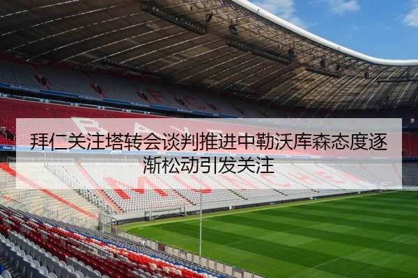 拜仁关注塔转会谈判推进中勒沃库森态度逐渐松动引发关注