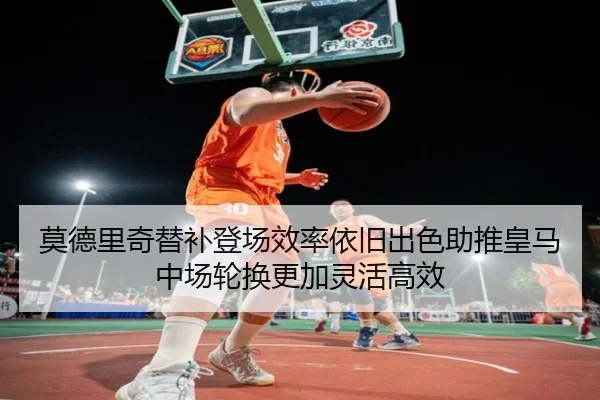莫德里奇替补登场效率依旧出色助推皇马中场轮换更加灵活高效