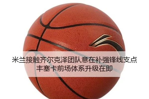 米兰接触齐尔克泽团队意在补强锋线支点丰塞卡前场体系升级在即