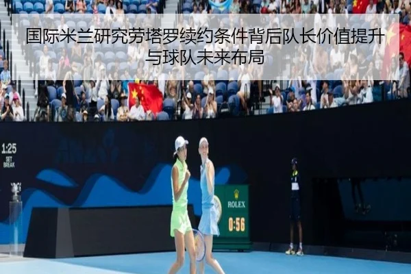 国际米兰研究劳塔罗续约条件背后队长价值提升与球队未来布局