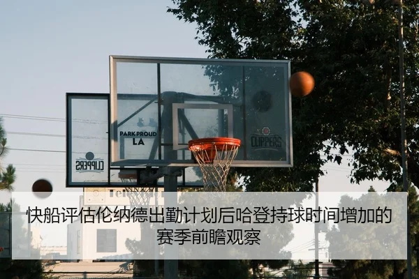 快船评估伦纳德出勤计划后哈登持球时间增加的赛季前瞻观察